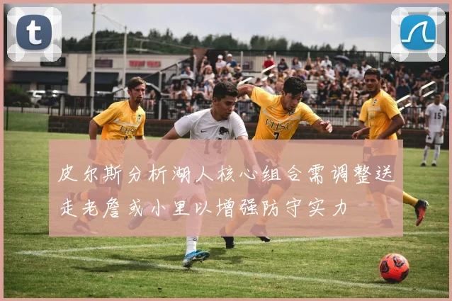 皮尔斯分析湖人核心组合需调整送走老詹或小里以增强防守实力