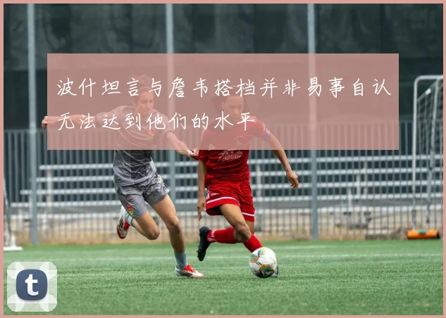 波什坦言与詹韦搭档并非易事自认无法达到他们的水平