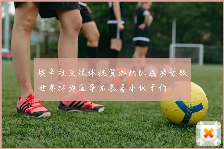埃辛社交媒体祝贺加纳队成功晋级世界杯为国争光恭喜小伙子们