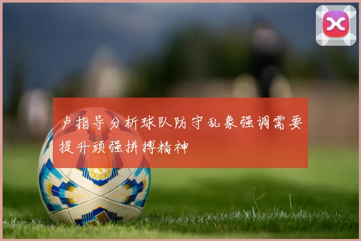 卢指导分析球队防守乱象强调需要提升顽强拼搏精神