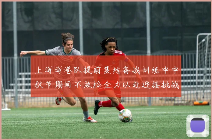 上海海港队提前集结备战训练中中秋节期间不放松全力以赴迎接挑战