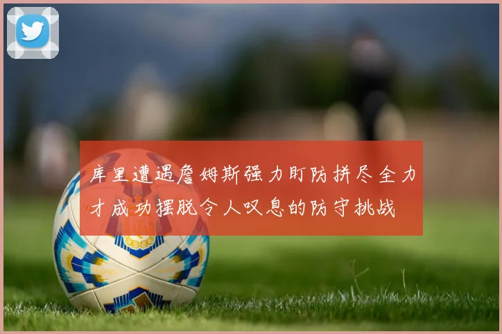 库里遭遇詹姆斯强力盯防拼尽全力才成功摆脱令人叹息的防守挑战