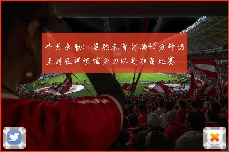 乔丹米勒：虽然未曾打满45分钟仍坚持在训练馆全力以赴准备比赛