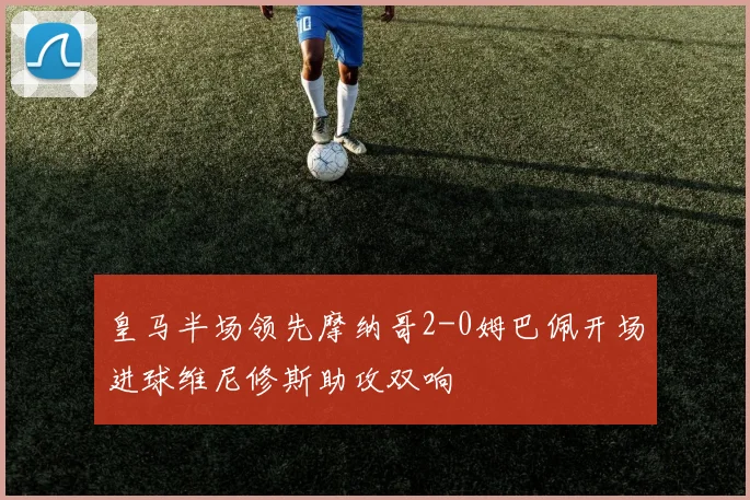 皇马半场领先摩纳哥2-0姆巴佩开场进球维尼修斯助攻双响