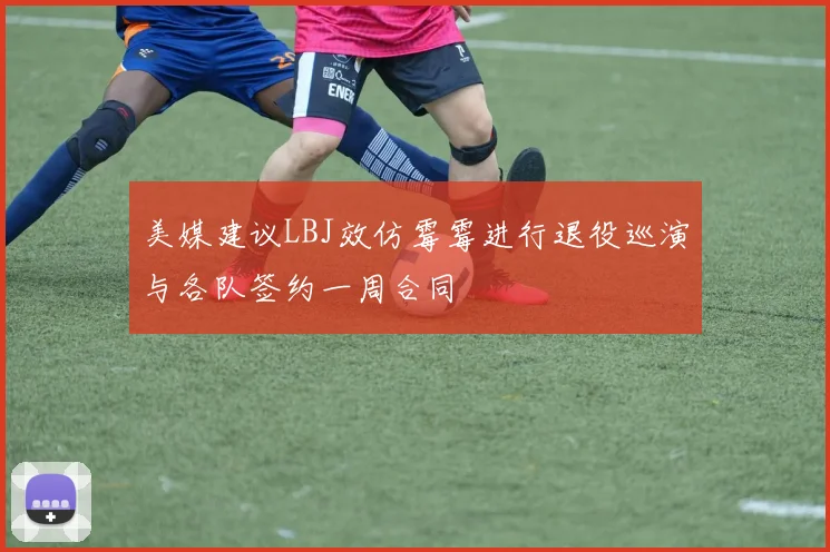 美媒建议LBJ效仿霉霉进行退役巡演与各队签约一周合同