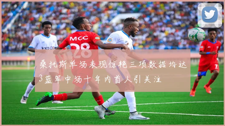 桑托斯单场表现惊艳三项数据均达3蓝军中场十年内首人引关注