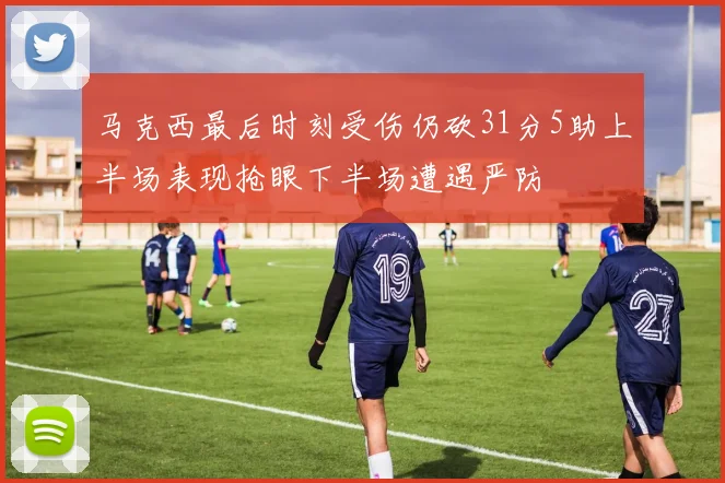 马克西最后时刻受伤仍砍31分5助上半场表现抢眼下半场遭遇严防